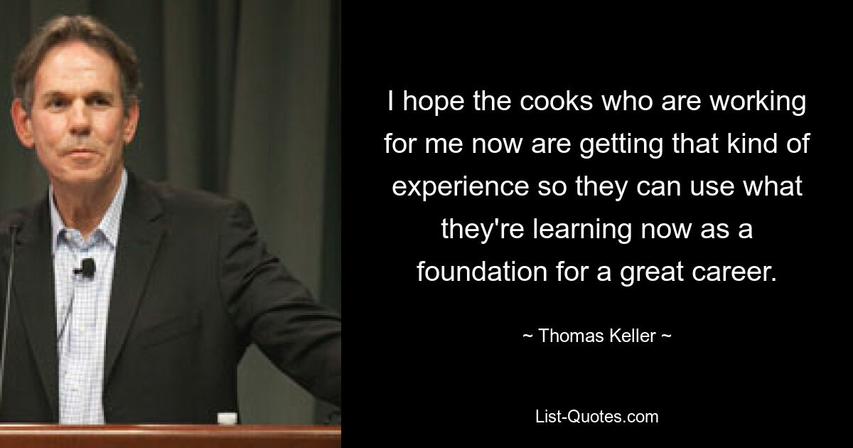 I hope the cooks who are working for me now are getting that kind of experience so they can use what they're learning now as a foundation for a great career. — © Thomas Keller