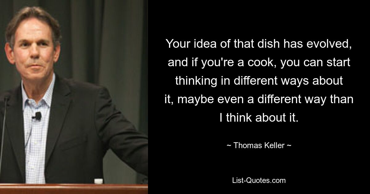 Your idea of that dish has evolved, and if you're a cook, you can start thinking in different ways about it, maybe even a different way than I think about it. — © Thomas Keller