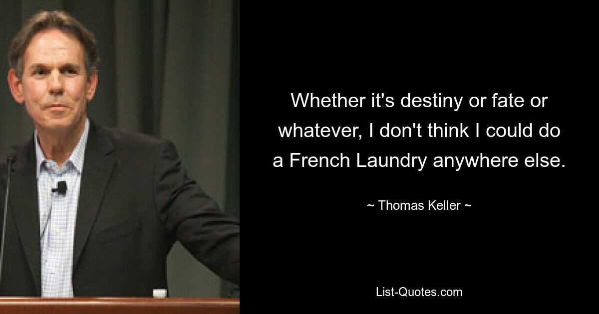 Whether it's destiny or fate or whatever, I don't think I could do a French Laundry anywhere else. — © Thomas Keller