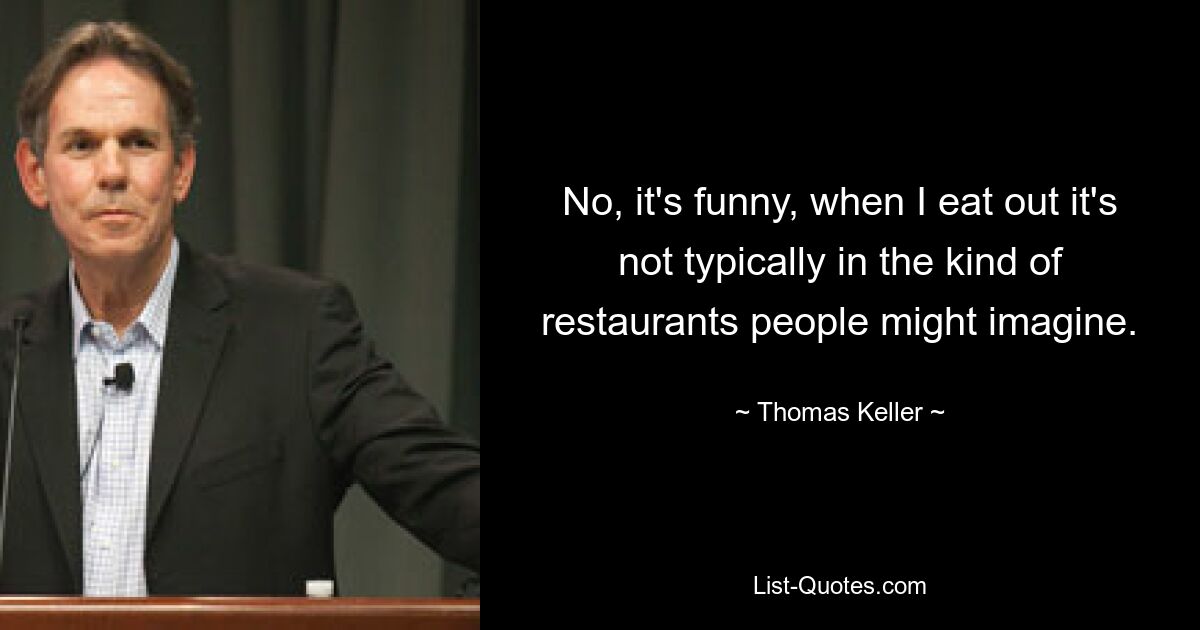 No, it's funny, when I eat out it's not typically in the kind of restaurants people might imagine. — © Thomas Keller