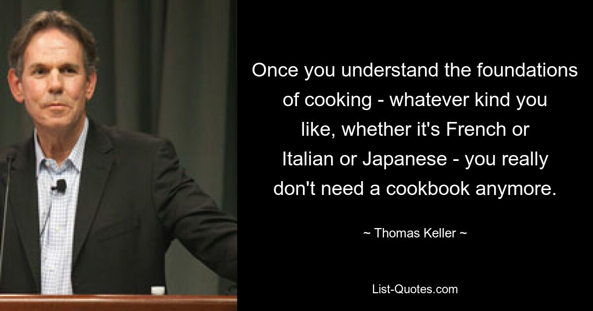 Once you understand the foundations of cooking - whatever kind you like, whether it's French or Italian or Japanese - you really don't need a cookbook anymore. — © Thomas Keller