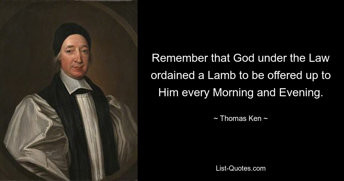 Remember that God under the Law ordained a Lamb to be offered up to Him every Morning and Evening. — © Thomas Ken