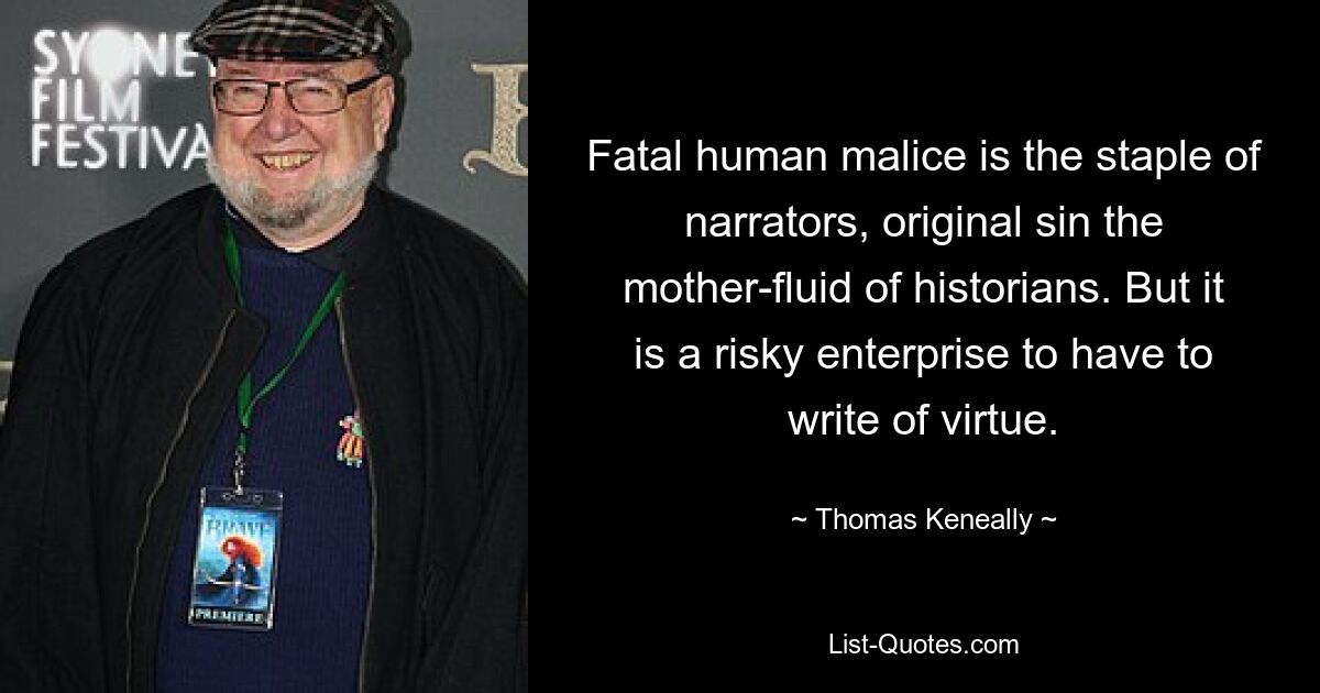 Fatal human malice is the staple of narrators, original sin the mother-fluid of historians. But it is a risky enterprise to have to write of virtue. — © Thomas Keneally