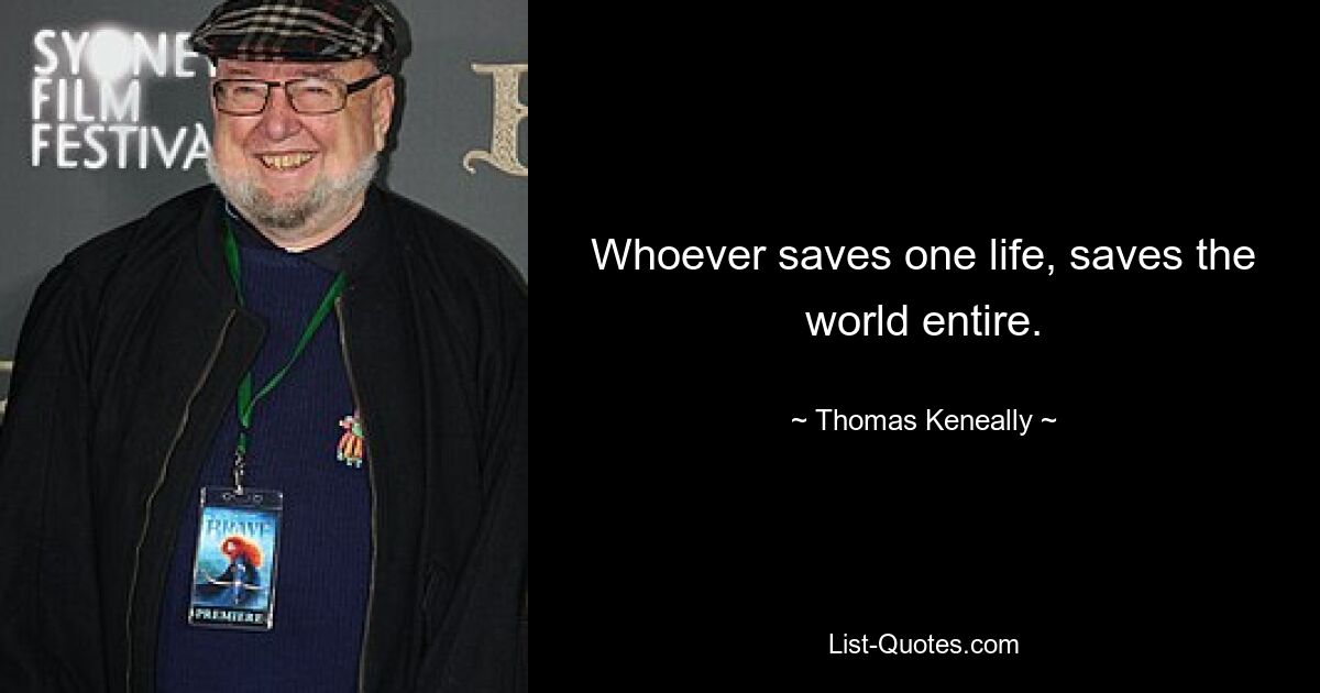 Whoever saves one life, saves the world entire. — © Thomas Keneally