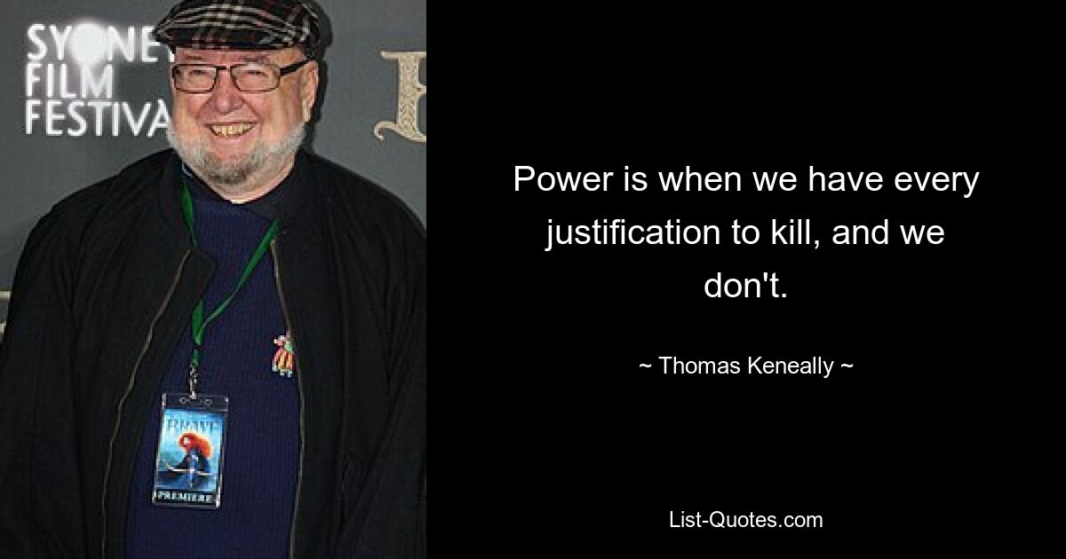 Power is when we have every justification to kill, and we don't. — © Thomas Keneally