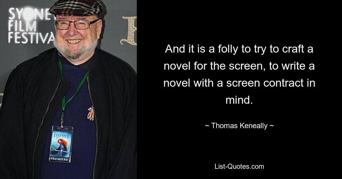 And it is a folly to try to craft a novel for the screen, to write a novel with a screen contract in mind. — © Thomas Keneally