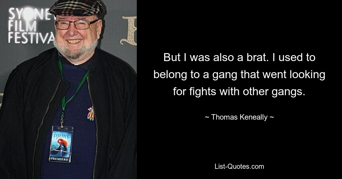 But I was also a brat. I used to belong to a gang that went looking for fights with other gangs. — © Thomas Keneally