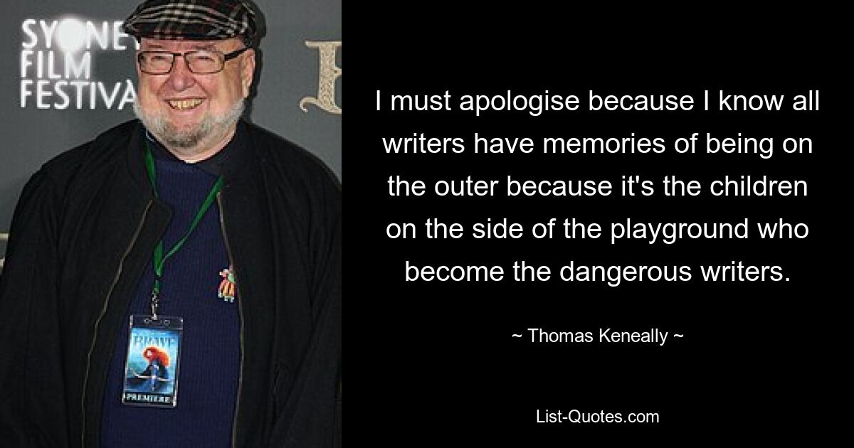 I must apologise because I know all writers have memories of being on the outer because it's the children on the side of the playground who become the dangerous writers. — © Thomas Keneally