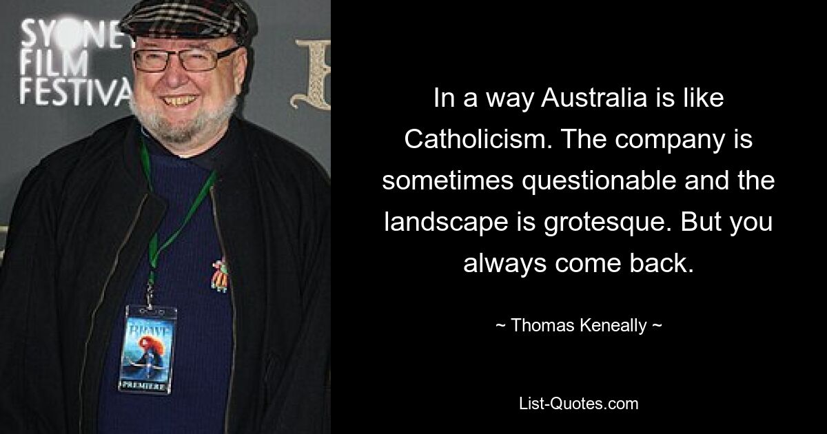 In a way Australia is like Catholicism. The company is sometimes questionable and the landscape is grotesque. But you always come back. — © Thomas Keneally