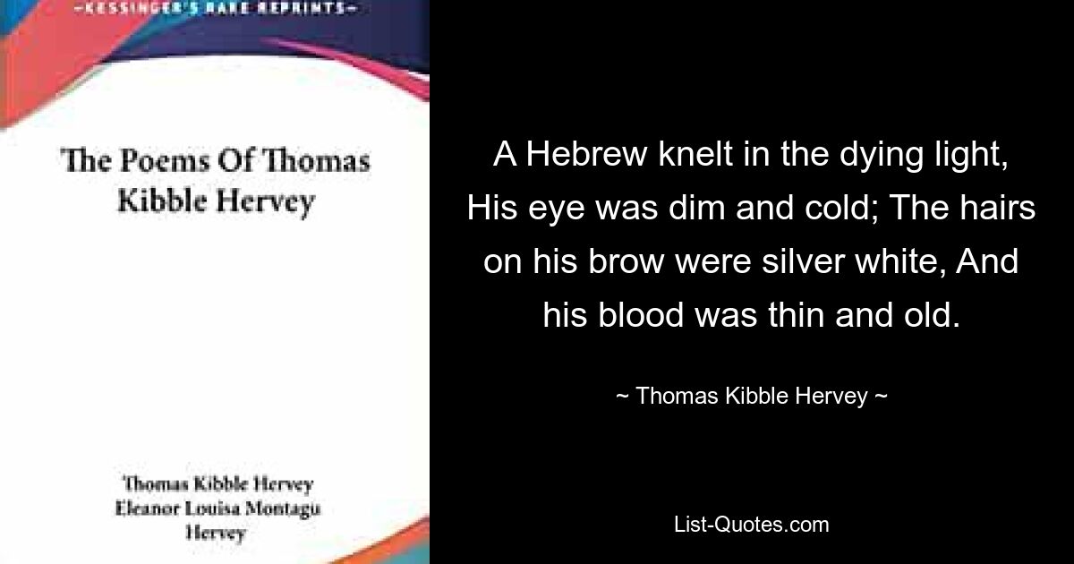 A Hebrew knelt in the dying light, His eye was dim and cold; The hairs on his brow were silver white, And his blood was thin and old. — © Thomas Kibble Hervey