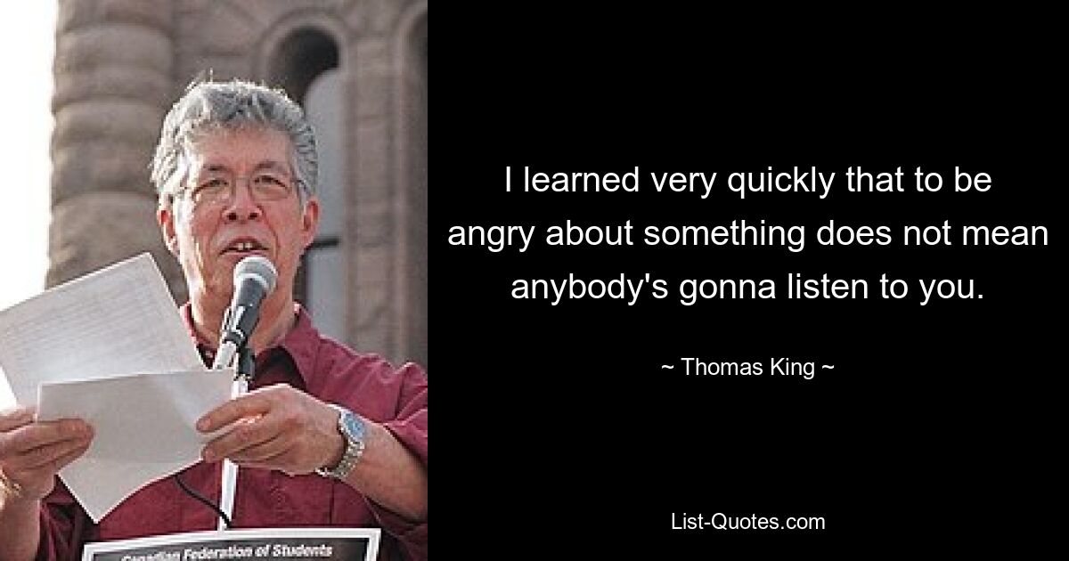 I learned very quickly that to be angry about something does not mean anybody's gonna listen to you. — © Thomas King