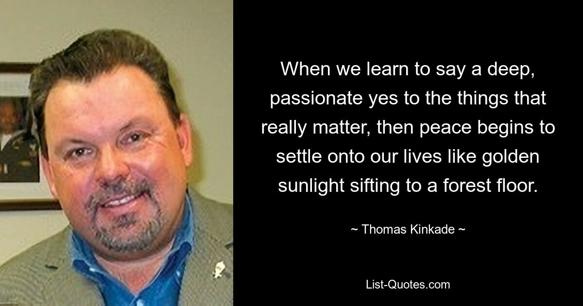 When we learn to say a deep, passionate yes to the things that really matter, then peace begins to settle onto our lives like golden sunlight sifting to a forest floor. — © Thomas Kinkade