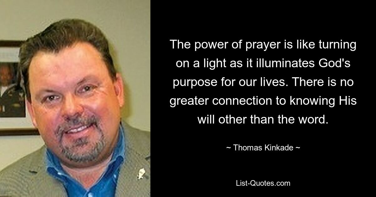 The power of prayer is like turning on a light as it illuminates God's purpose for our lives. There is no greater connection to knowing His will other than the word. — © Thomas Kinkade