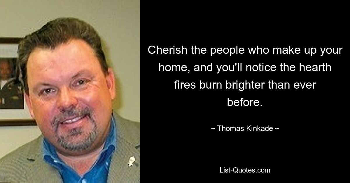 Cherish the people who make up your home, and you'll notice the hearth fires burn brighter than ever before. — © Thomas Kinkade