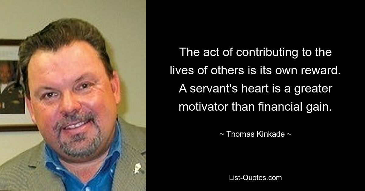 The act of contributing to the lives of others is its own reward. A servant's heart is a greater motivator than financial gain. — © Thomas Kinkade