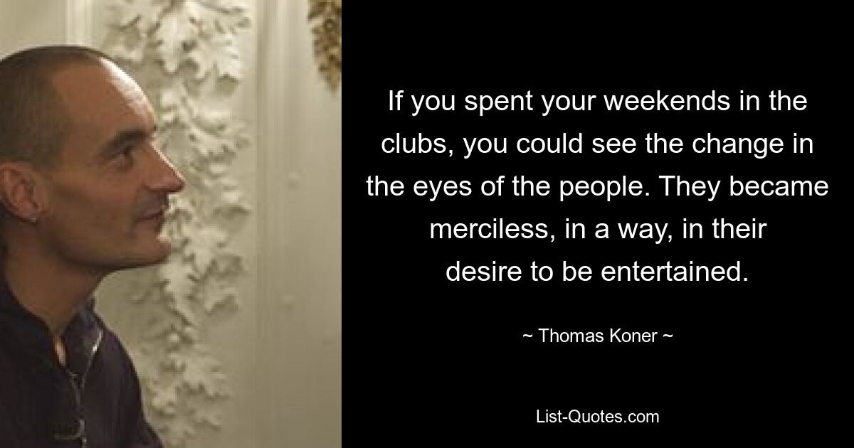 If you spent your weekends in the clubs, you could see the change in the eyes of the people. They became merciless, in a way, in their desire to be entertained. — © Thomas Koner