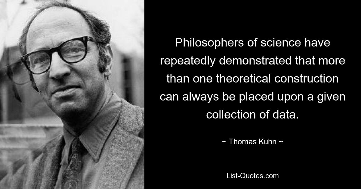 Philosophers of science have repeatedly demonstrated that more than one theoretical construction can always be placed upon a given collection of data. — © Thomas Kuhn