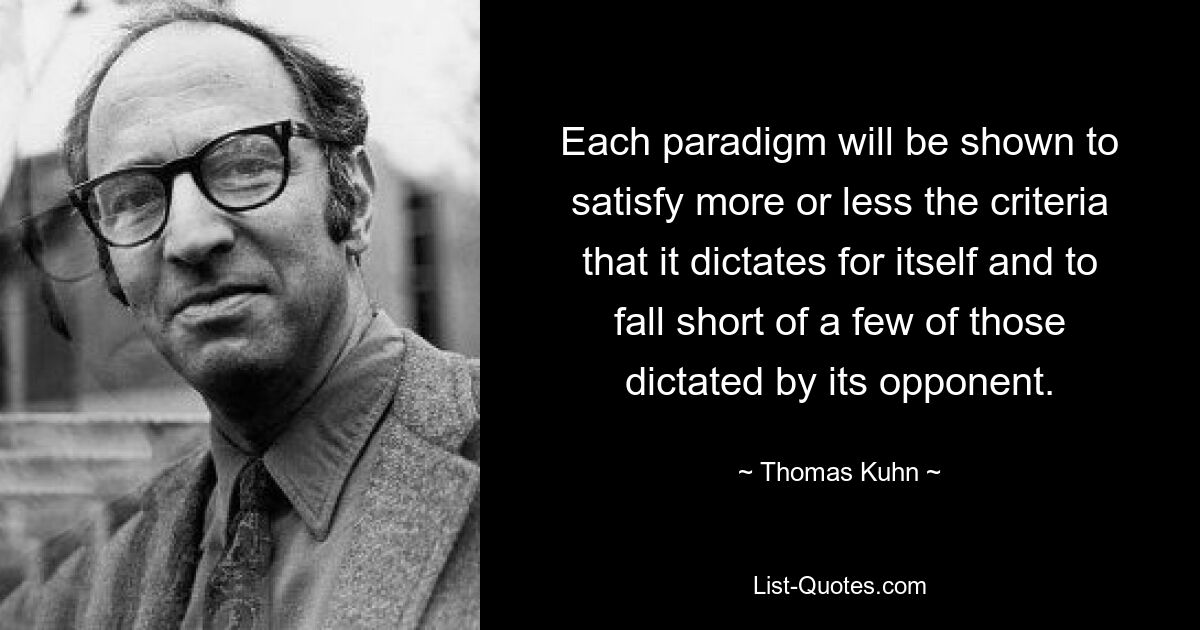 Each paradigm will be shown to satisfy more or less the criteria that it dictates for itself and to fall short of a few of those dictated by its opponent. — © Thomas Kuhn