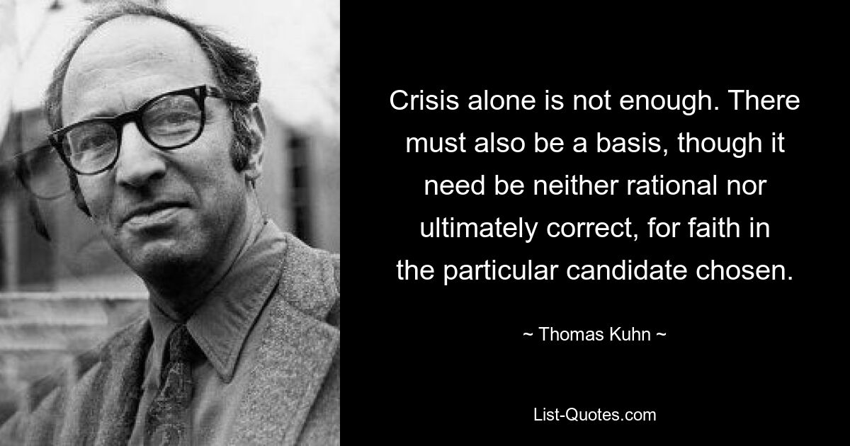 Crisis alone is not enough. There must also be a basis, though it need be neither rational nor ultimately correct, for faith in the particular candidate chosen. — © Thomas Kuhn