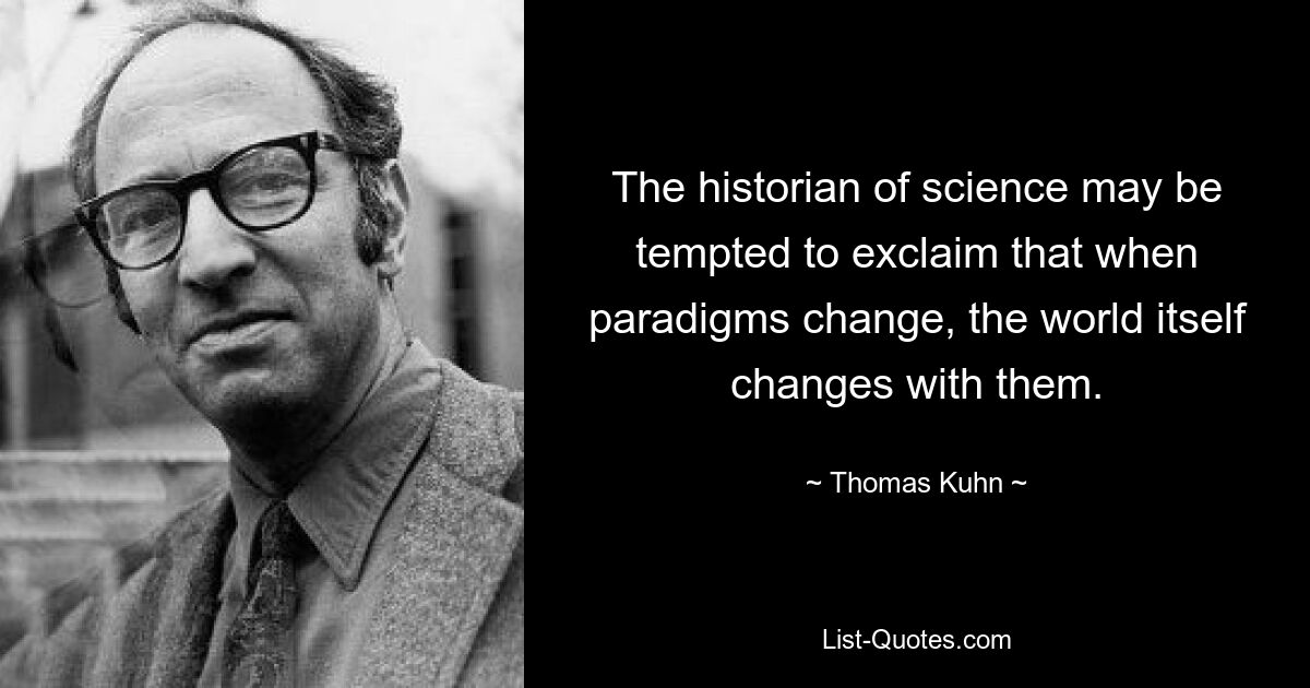 The historian of science may be tempted to exclaim that when paradigms change, the world itself changes with them. — © Thomas Kuhn