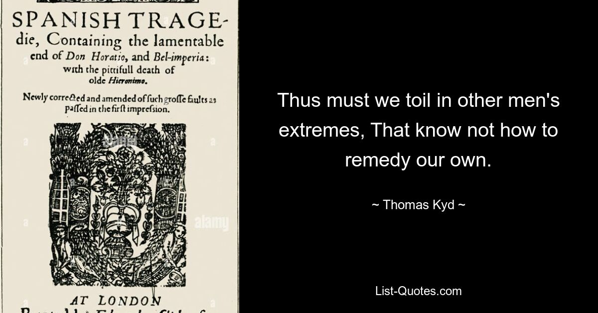 Thus must we toil in other men's extremes, That know not how to remedy our own. — © Thomas Kyd