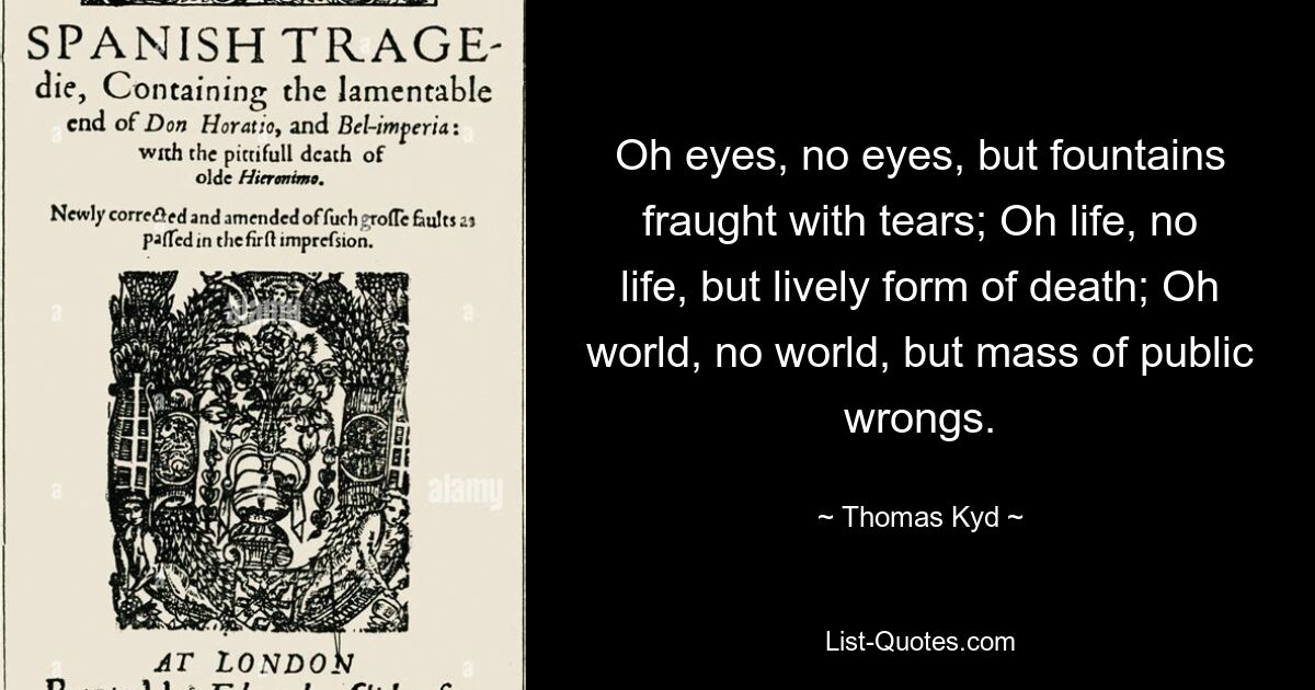 Oh eyes, no eyes, but fountains fraught with tears; Oh life, no life, but lively form of death; Oh world, no world, but mass of public wrongs. — © Thomas Kyd