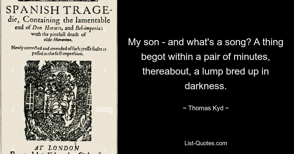 My son - and what's a song? A thing begot within a pair of minutes, thereabout, a lump bred up in darkness. — © Thomas Kyd