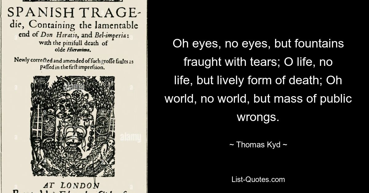 Oh eyes, no eyes, but fountains fraught with tears; O life, no life, but lively form of death; Oh world, no world, but mass of public wrongs. — © Thomas Kyd