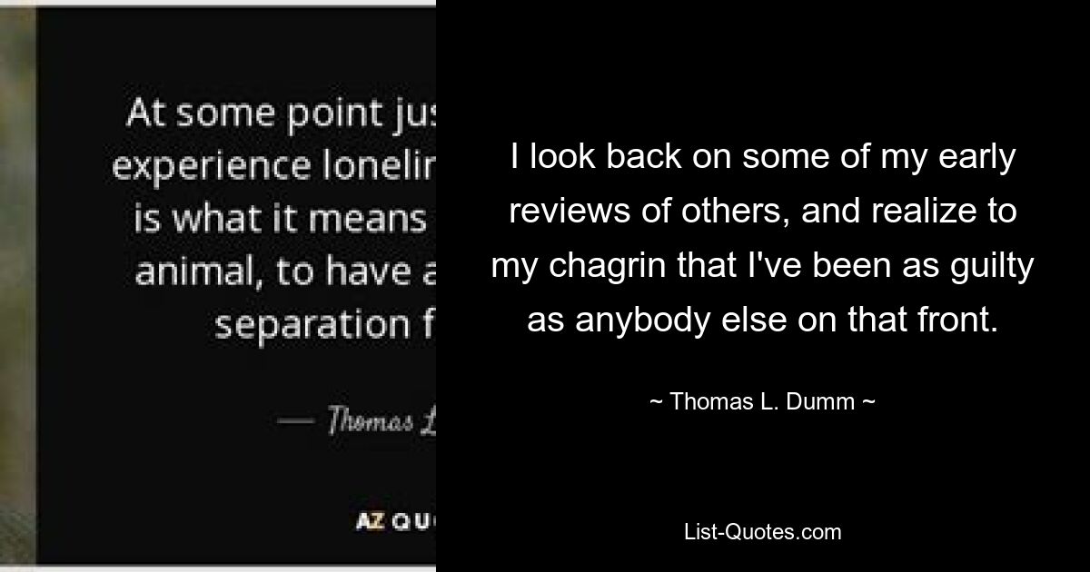 I look back on some of my early reviews of others, and realize to my chagrin that I've been as guilty as anybody else on that front. — © Thomas L. Dumm