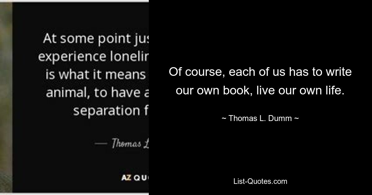 Of course, each of us has to write our own book, live our own life. — © Thomas L. Dumm