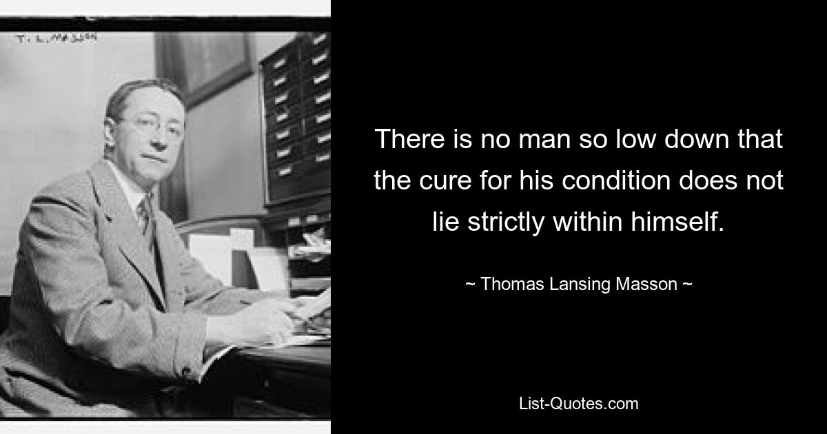 There is no man so low down that the cure for his condition does not lie strictly within himself. — © Thomas Lansing Masson