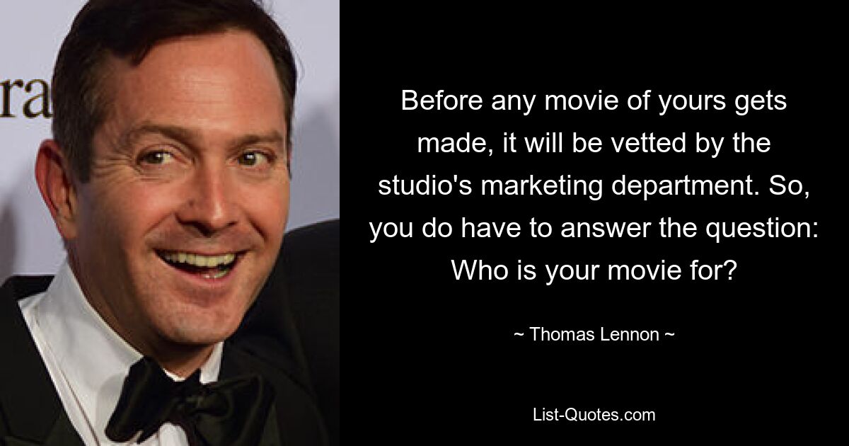 Before any movie of yours gets made, it will be vetted by the studio's marketing department. So, you do have to answer the question: Who is your movie for? — © Thomas Lennon