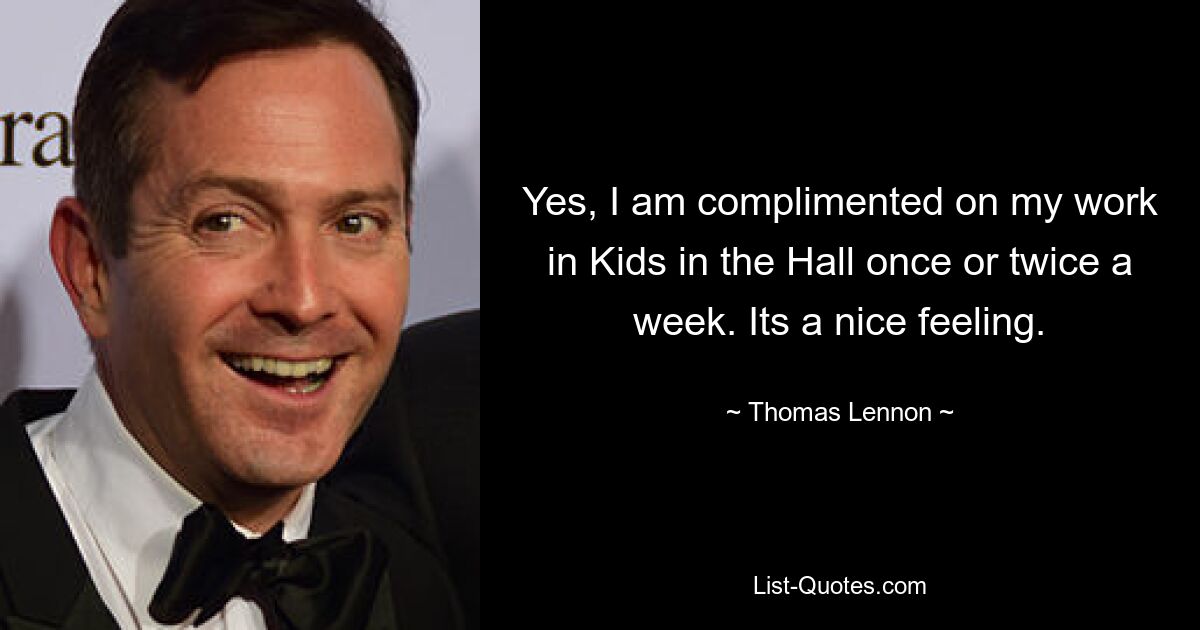 Yes, I am complimented on my work in Kids in the Hall once or twice a week. Its a nice feeling. — © Thomas Lennon