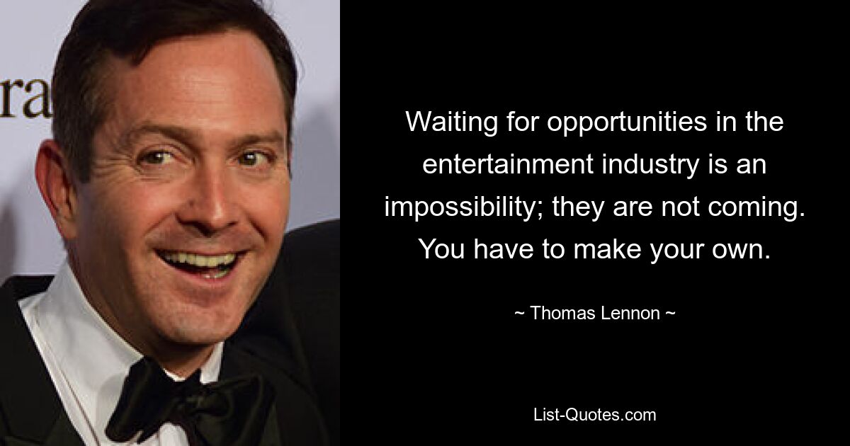 Waiting for opportunities in the entertainment industry is an impossibility; they are not coming. You have to make your own. — © Thomas Lennon