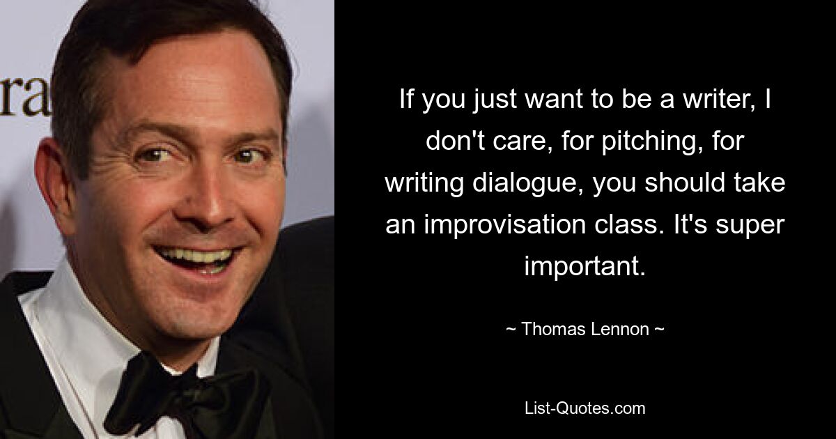 If you just want to be a writer, I don't care, for pitching, for writing dialogue, you should take an improvisation class. It's super important. — © Thomas Lennon