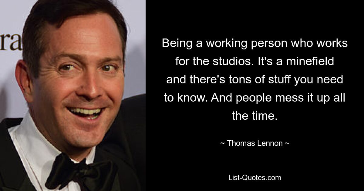 Being a working person who works for the studios. It's a minefield and there's tons of stuff you need to know. And people mess it up all the time. — © Thomas Lennon