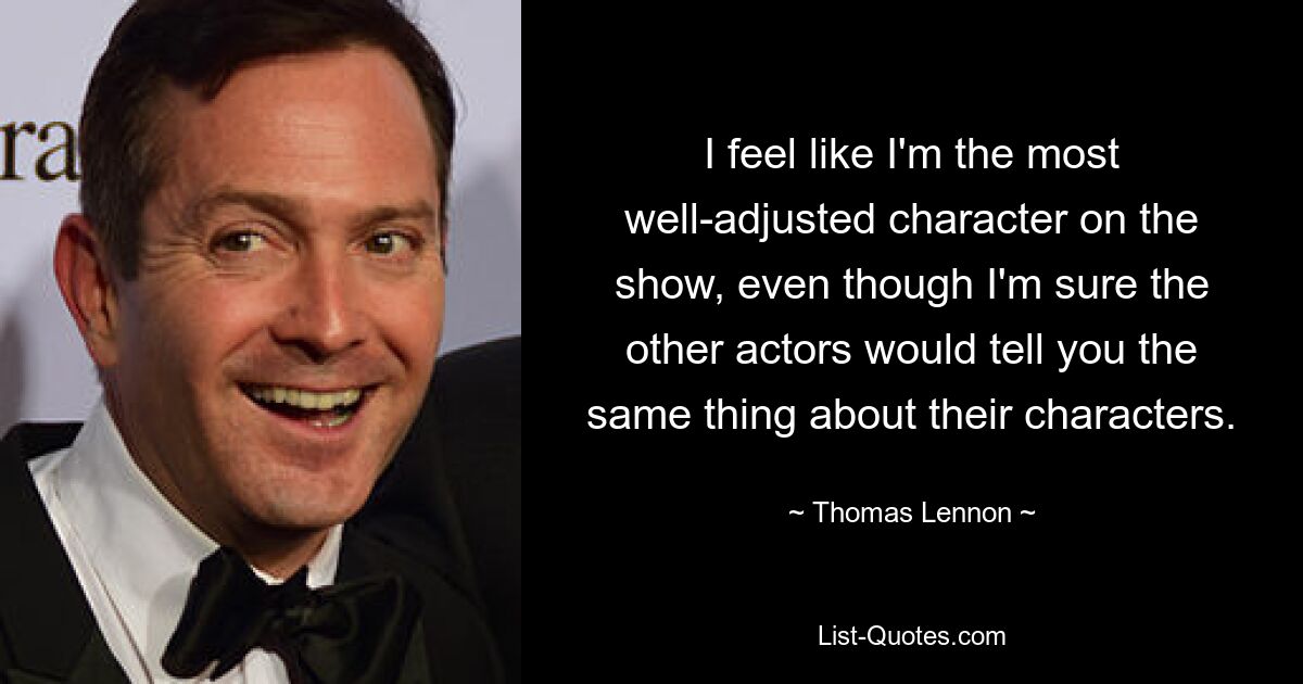 I feel like I'm the most well-adjusted character on the show, even though I'm sure the other actors would tell you the same thing about their characters. — © Thomas Lennon