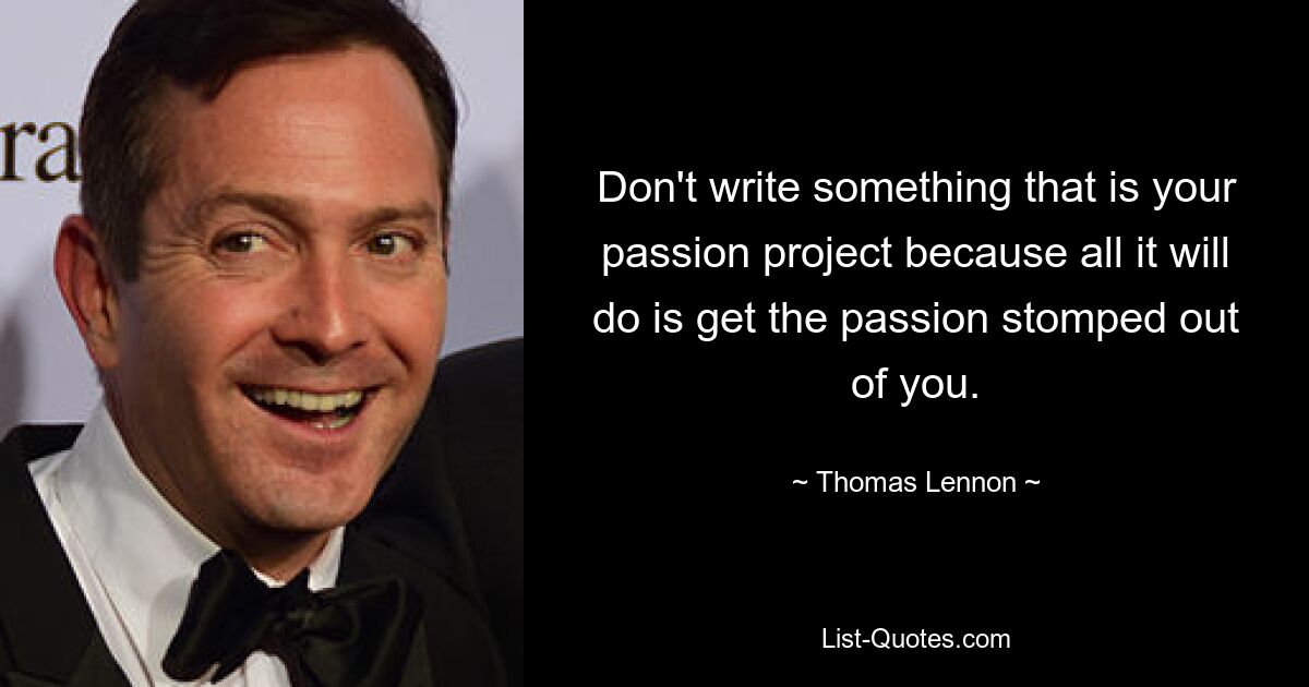 Don't write something that is your passion project because all it will do is get the passion stomped out of you. — © Thomas Lennon