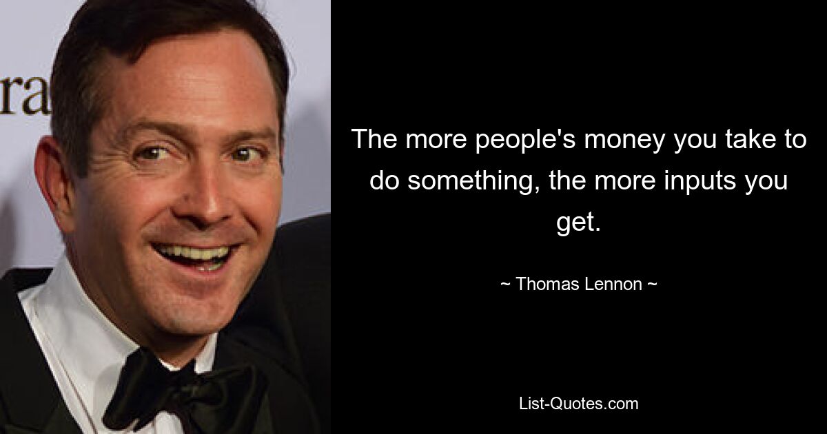 The more people's money you take to do something, the more inputs you get. — © Thomas Lennon