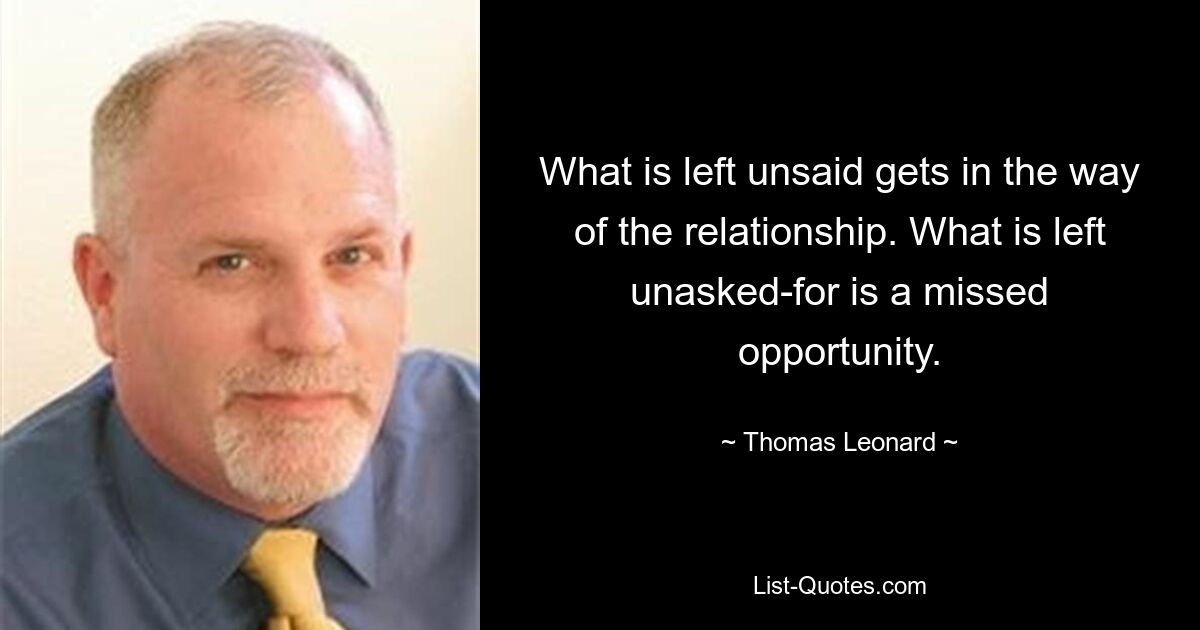 What is left unsaid gets in the way of the relationship. What is left unasked-for is a missed opportunity. — © Thomas Leonard