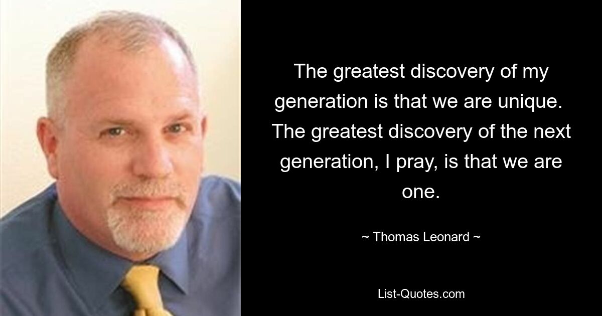 The greatest discovery of my generation is that we are unique.  The greatest discovery of the next generation, I pray, is that we are one. — © Thomas Leonard