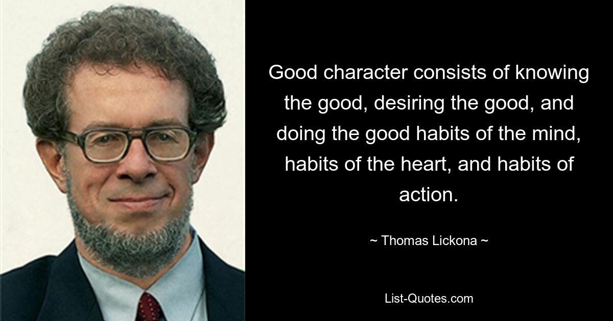 Good character consists of knowing the good, desiring the good, and doing the good habits of the mind, habits of the heart, and habits of action. — © Thomas Lickona