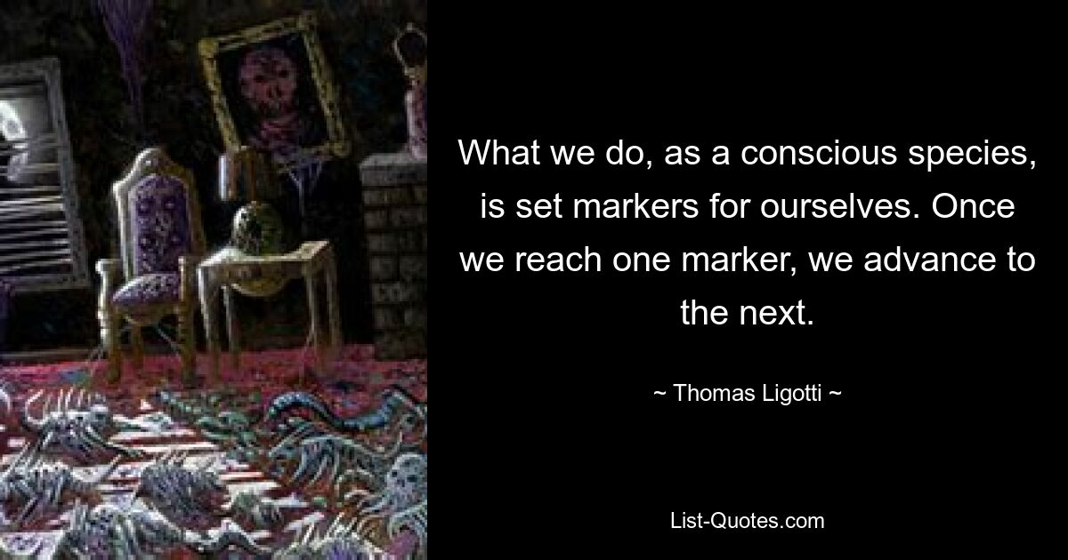 What we do, as a conscious species, is set markers for ourselves. Once we reach one marker, we advance to the next. — © Thomas Ligotti