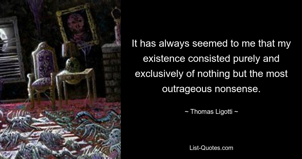 It has always seemed to me that my existence consisted purely and exclusively of nothing but the most outrageous nonsense. — © Thomas Ligotti