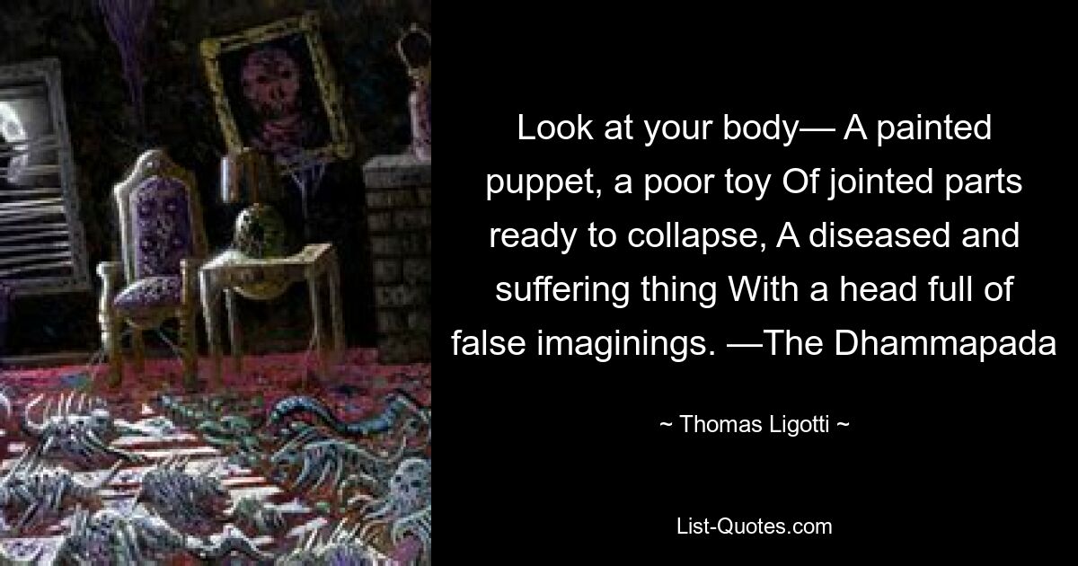 Look at your body— A painted puppet, a poor toy Of jointed parts ready to collapse, A diseased and suffering thing With a head full of false imaginings. —The Dhammapada — © Thomas Ligotti