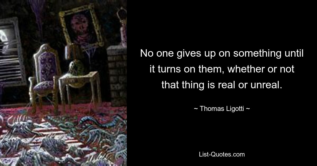 No one gives up on something until it turns on them, whether or not that thing is real or unreal. — © Thomas Ligotti