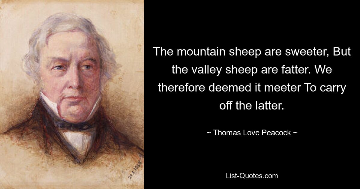 The mountain sheep are sweeter, But the valley sheep are fatter. We therefore deemed it meeter To carry off the latter. — © Thomas Love Peacock