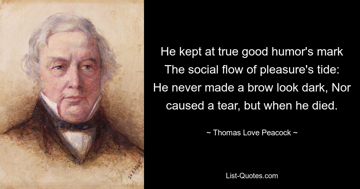 He kept at true good humor's mark The social flow of pleasure's tide: He never made a brow look dark, Nor caused a tear, but when he died. — © Thomas Love Peacock