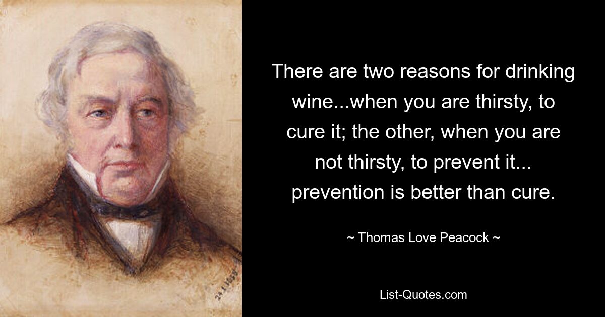 There are two reasons for drinking wine...when you are thirsty, to cure it; the other, when you are not thirsty, to prevent it... prevention is better than cure. — © Thomas Love Peacock