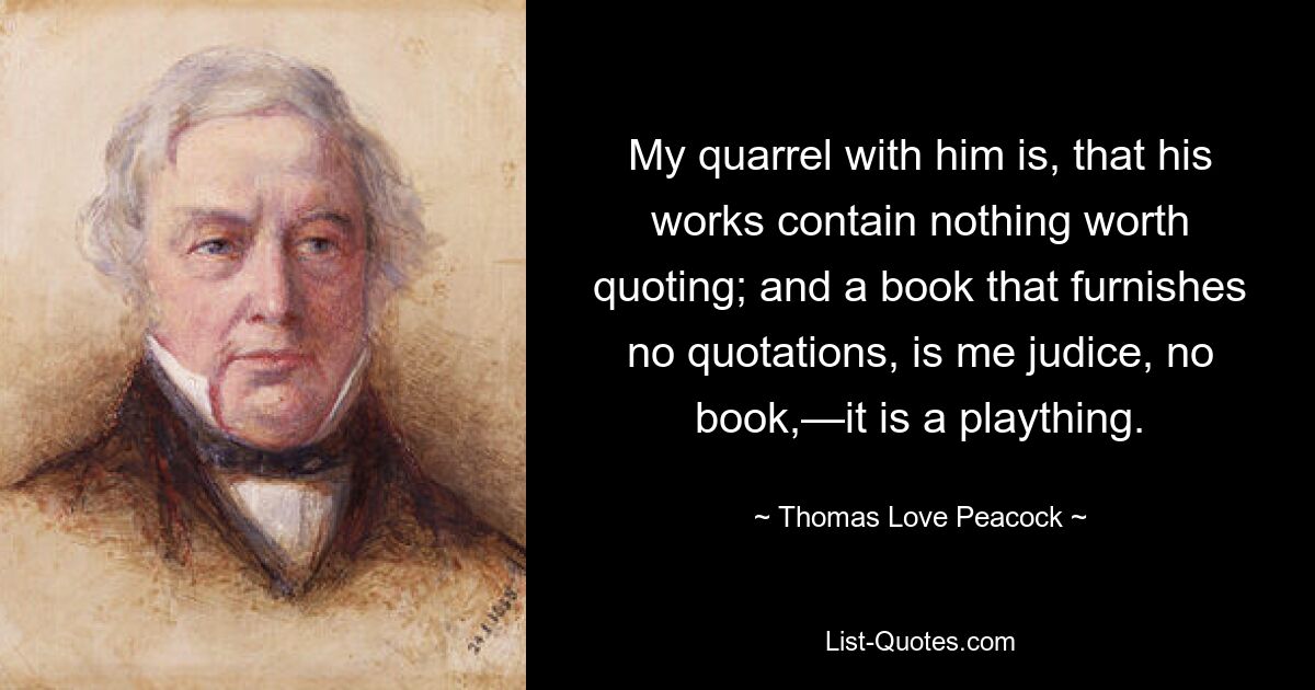 My quarrel with him is, that his works contain nothing worth quoting; and a book that furnishes no quotations, is me judice, no book,—it is a plaything. — © Thomas Love Peacock